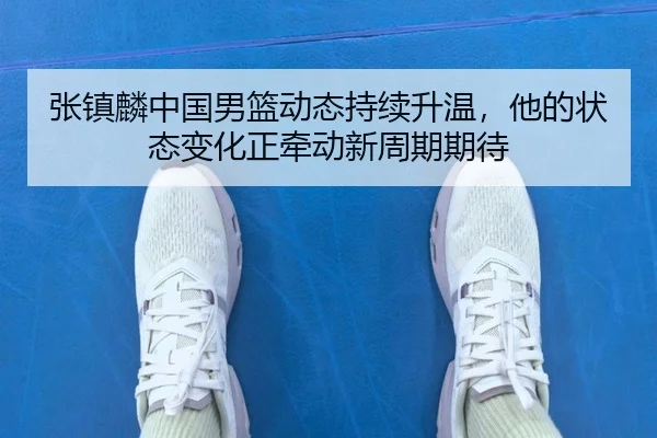 张镇麟中国男篮动态持续升温，他的状态变化正牵动新周期期待